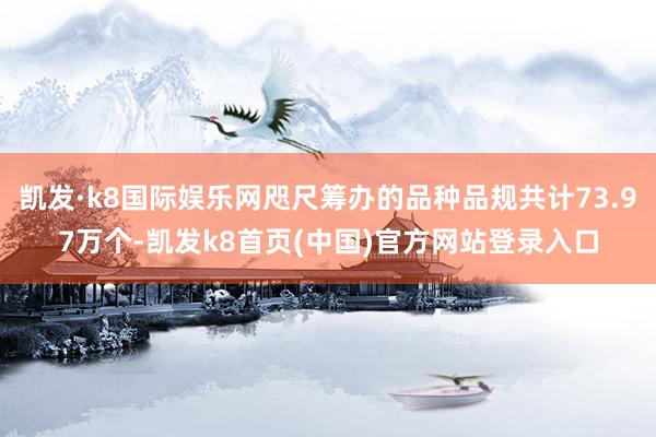 凱發·k8國際娛樂網咫尺籌辦的品種品規共計73.97萬個-凱發k8首頁(中國)官方網站登錄入口