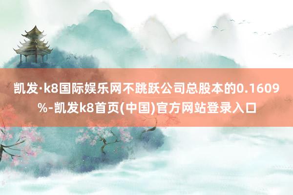 凱發·k8國際娛樂網不跳躍公司總股本的0.1609%-凱發k8首頁(中國)官方網站登錄入口