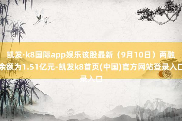 凱發·k8國際app娛樂該股最新（9月10日）兩融余額為1.51億元-凱發k8首頁(中國)官方網站登錄入口