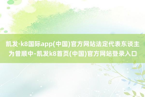 凱發·k8國際app(中國)官方網站法定代表東談主為曾順中-凱發k8首頁(中國)官方網站登錄入口