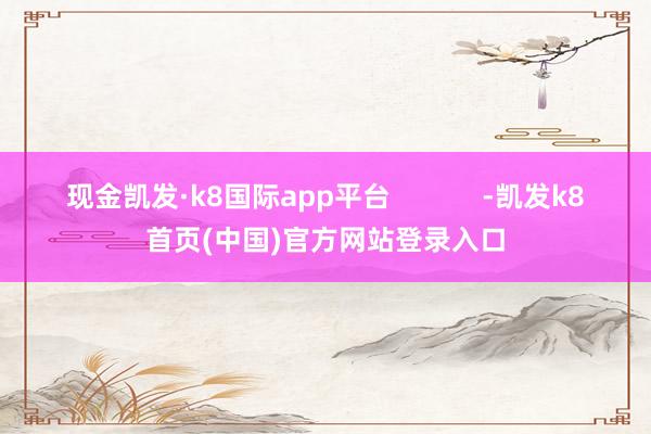 現金凱發·k8國際app平臺            -凱發k8首頁(中國)官方網站登錄入口