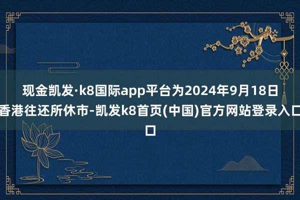 現金凱發·k8國際app平臺為2024年9月18日香港往還所休市-凱發k8首頁(中國)官方網站登錄入口