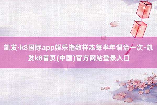 凱發·k8國際app娛樂指數樣本每半年調治一次-凱發k8首頁(中國)官方網站登錄入口