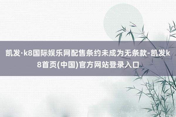 凱發·k8國際娛樂網配售條約未成為無條款-凱發k8首頁(中國)官方網站登錄入口