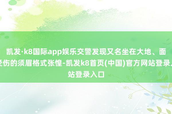 凱發·k8國際app娛樂交警發現又名坐在大地、面部受傷的須眉格式張惶-凱發k8首頁(中國)官方網站登錄入口