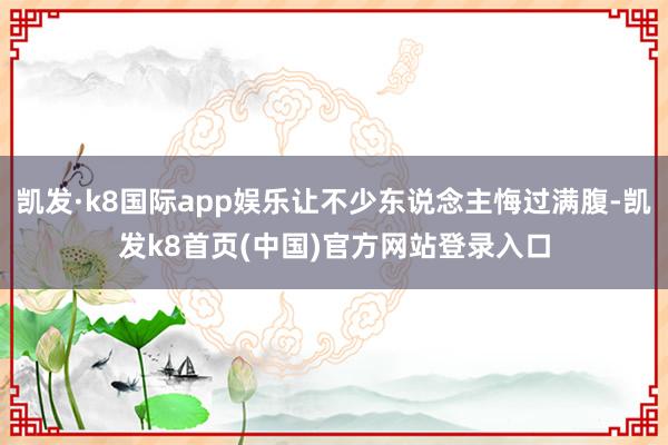 凱發·k8國際app娛樂讓不少東說念主悔過滿腹-凱發k8首頁(中國)官方網站登錄入口