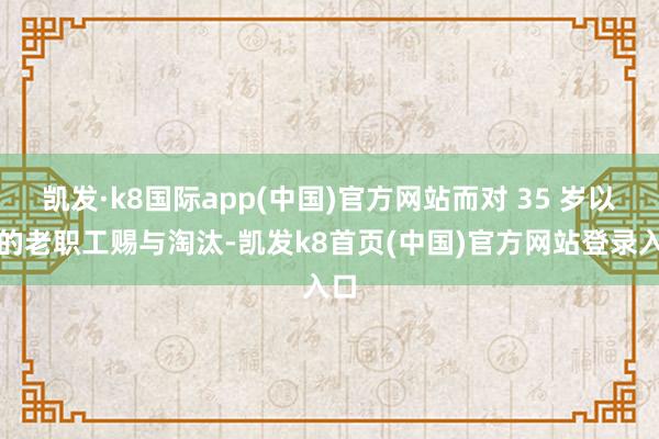 凱發·k8國際app(中國)官方網站而對 35 歲以上的老職工賜與淘汰-凱發k8首頁(中國)官方網站登錄入口
