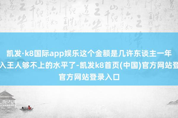 凱發·k8國際app娛樂這個金額是幾許東談主一年工資收入王人夠不上的水平了-凱發k8首頁(中國)官方網站登錄入口