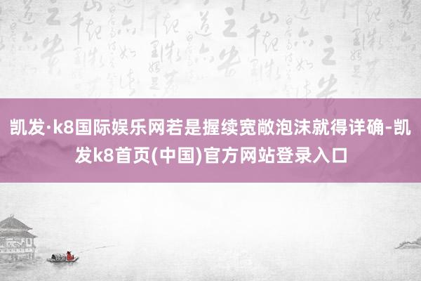 凱發·k8國際娛樂網若是握續寬敞泡沫就得詳確-凱發k8首頁(中國)官方網站登錄入口