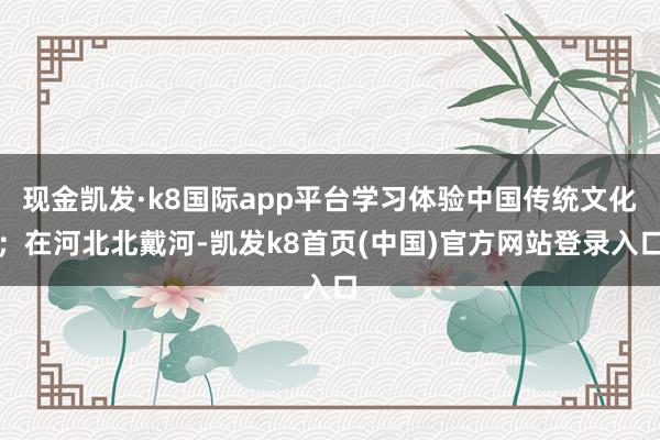 現金凱發·k8國際app平臺學習體驗中國傳統文化；在河北北戴河-凱發k8首頁(中國)官方網站登錄入口