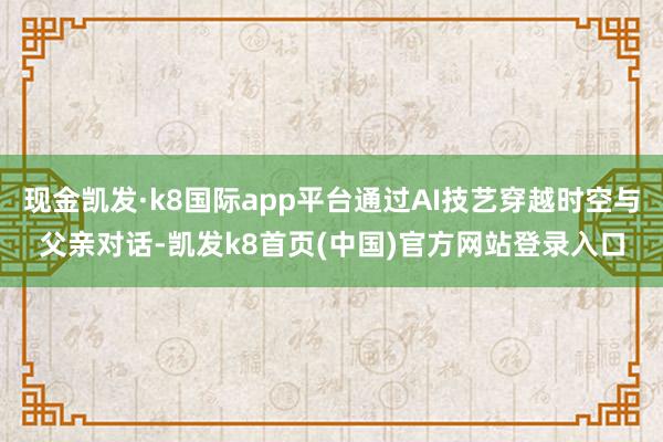 現金凱發·k8國際app平臺通過AI技藝穿越時空與父親對話-凱發k8首頁(中國)官方網站登錄入口