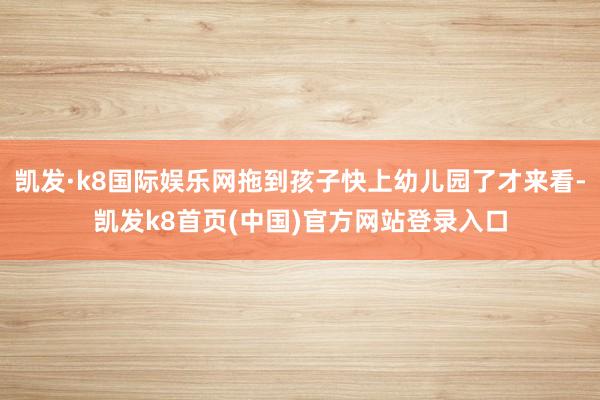 凱發·k8國際娛樂網拖到孩子快上幼兒園了才來看-凱發k8首頁(中國)官方網站登錄入口