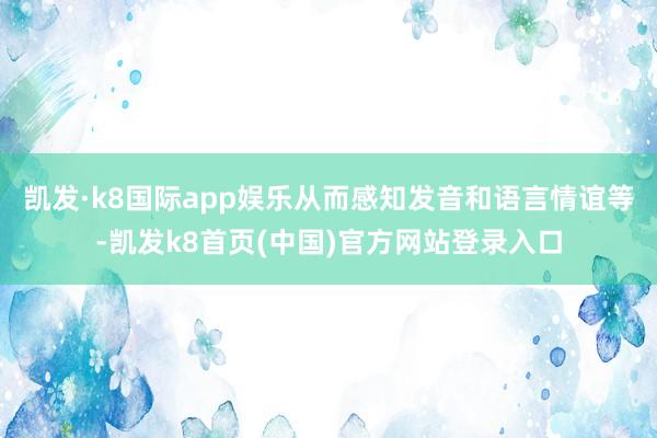 凱發·k8國際app娛樂從而感知發音和語言情誼等-凱發k8首頁(中國)官方網站登錄入口