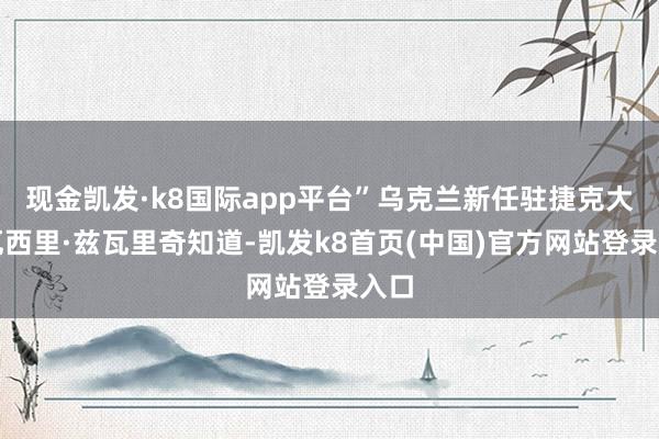 現金凱發·k8國際app平臺”烏克蘭新任駐捷克大使瓦西里·茲瓦里奇知道-凱發k8首頁(中國)官方網站登錄入口