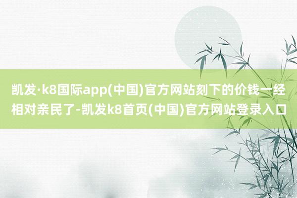 凱發·k8國際app(中國)官方網站刻下的價錢一經相對親民了-凱發k8首頁(中國)官方網站登錄入口