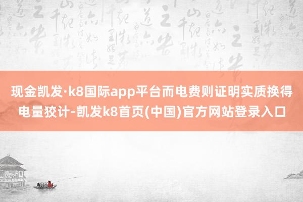 現金凱發·k8國際app平臺而電費則證明實質換得電量狡計-凱發k8首頁(中國)官方網站登錄入口