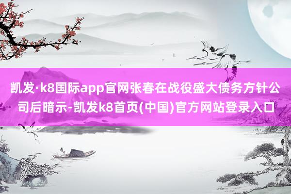 凱發·k8國際app官網張春在戰役盛大債務方針公司后暗示-凱發k8首頁(中國)官方網站登錄入口