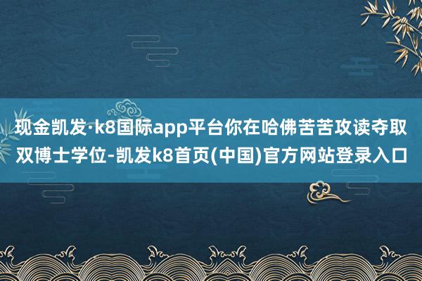 現金凱發·k8國際app平臺你在哈佛苦苦攻讀奪取雙博士學位-凱發k8首頁(中國)官方網站登錄入口