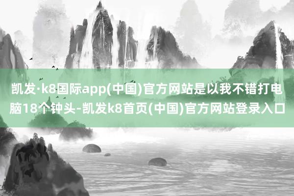 凱發·k8國際app(中國)官方網站是以我不錯打電腦18個鐘頭-凱發k8首頁(中國)官方網站登錄入口