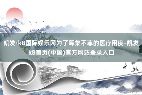 凱發·k8國際娛樂網為了籌集不菲的醫療用度-凱發k8首頁(中國)官方網站登錄入口