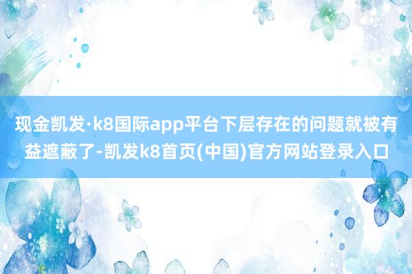 現金凱發·k8國際app平臺下層存在的問題就被有益遮蔽了-凱發k8首頁(中國)官方網站登錄入口