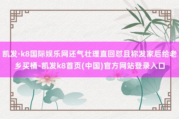 凱發·k8國際娛樂網還氣壯理直回懟且稱發家后給老鄉買桶-凱發k8首頁(中國)官方網站登錄入口