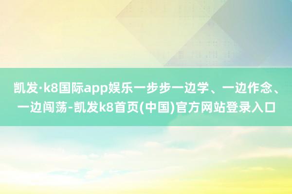 凱發·k8國際app娛樂一步步一邊學、一邊作念、一邊闖蕩-凱發k8首頁(中國)官方網站登錄入口