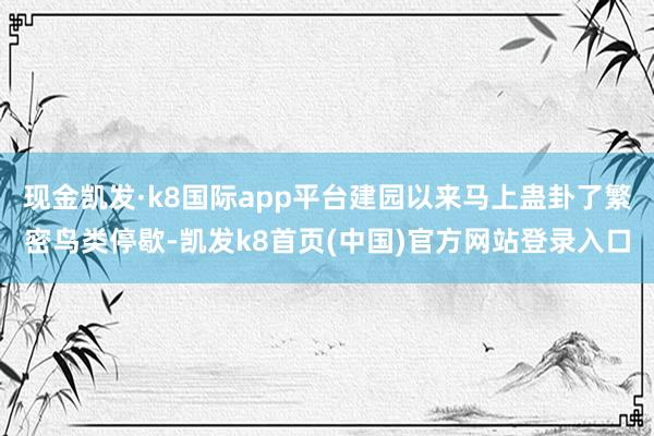 現金凱發·k8國際app平臺建園以來馬上蠱卦了繁密鳥類停歇-凱發k8首頁(中國)官方網站登錄入口