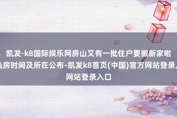 凱發·k8國際娛樂網房山又有一批住戶要搬新家啦！選房時間及所在公布-凱發k8首頁(中國)官方網站登錄入口