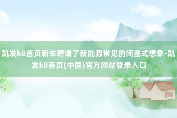 凱發k8首頁新車聘請了新能源常見的閉塞式想象-凱發k8首頁(中國)官方網站登錄入口