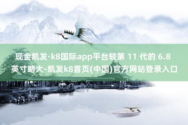 現金凱發·k8國際app平臺較第 11 代的 6.8 英寸略大-凱發k8首頁(中國)官方網站登錄入口