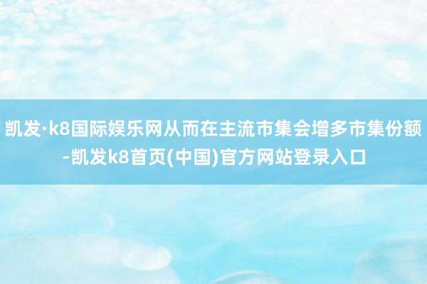 凱發·k8國際娛樂網從而在主流市集會增多市集份額-凱發k8首頁(中國)官方網站登錄入口
