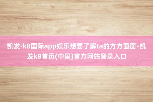 凱發·k8國際app娛樂想要了解ta的方方面面-凱發k8首頁(中國)官方網站登錄入口