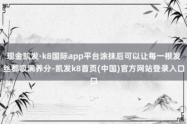 現金凱發·k8國際app平臺涂抹后可以讓每一根發絲都吸滿養分-凱發k8首頁(中國)官方網站登錄入口
