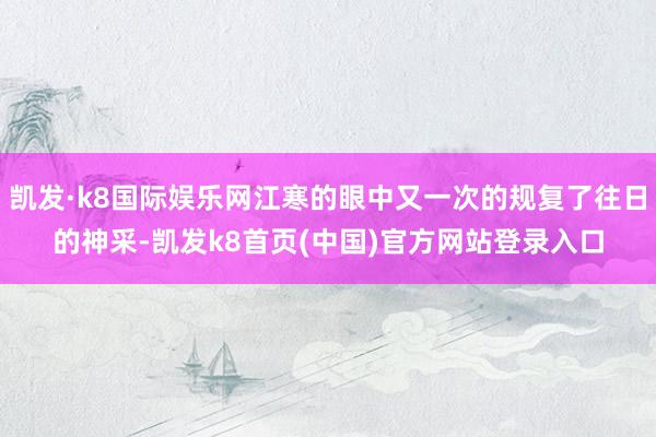 凱發·k8國際娛樂網江寒的眼中又一次的規復了往日的神采-凱發k8首頁(中國)官方網站登錄入口