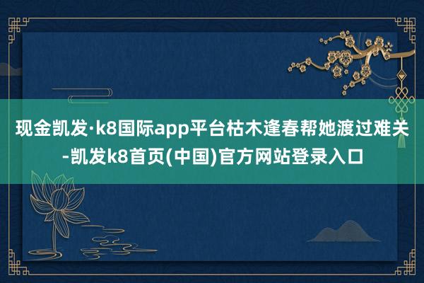 現金凱發·k8國際app平臺枯木逢春幫她渡過難關-凱發k8首頁(中國)官方網站登錄入口