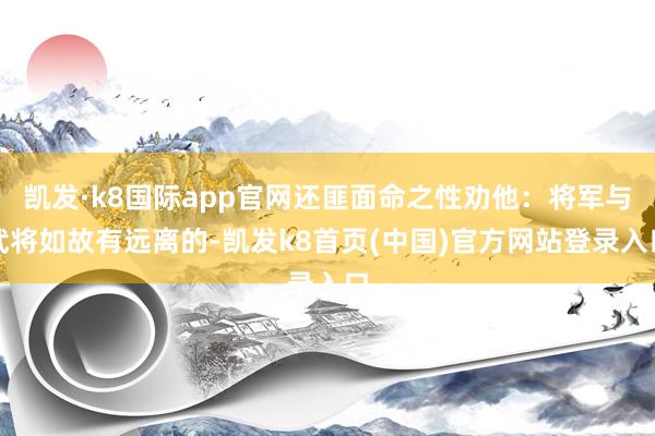 凱發·k8國際app官網還匪面命之性勸他：將軍與武將如故有遠離的-凱發k8首頁(中國)官方網站登錄入口