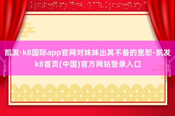 凱發·k8國際app官網對妹妹出其不備的寬恕-凱發k8首頁(中國)官方網站登錄入口