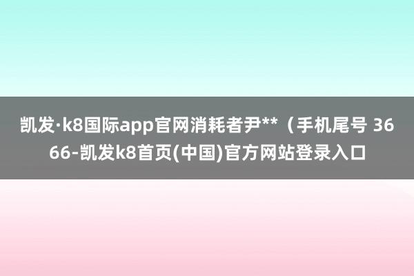 凱發·k8國際app官網消耗者尹**（手機尾號 3666-凱發k8首頁(中國)官方網站登錄入口