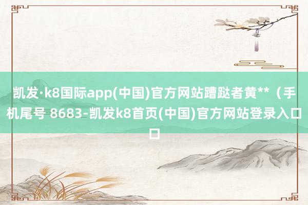 凱發·k8國際app(中國)官方網站蹧跶者黃**（手機尾號 8683-凱發k8首頁(中國)官方網站登錄入口