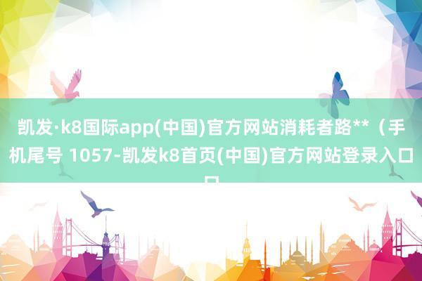 凱發·k8國際app(中國)官方網站消耗者路**（手機尾號 1057-凱發k8首頁(中國)官方網站登錄入口