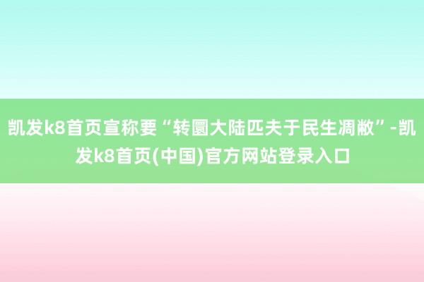 凱發k8首頁宣稱要“轉圜大陸匹夫于民生凋敝”-凱發k8首頁(中國)官方網站登錄入口