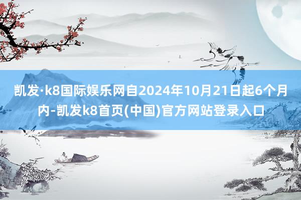 凱發·k8國際娛樂網自2024年10月21日起6個月內-凱發k8首頁(中國)官方網站登錄入口