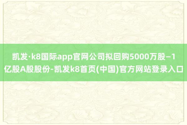 凱發·k8國際app官網公司擬回購5000萬股—1億股A股股份-凱發k8首頁(中國)官方網站登錄入口