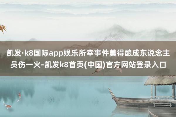凱發·k8國際app娛樂所幸事件莫得釀成東說念主員傷一火-凱發k8首頁(中國)官方網站登錄入口