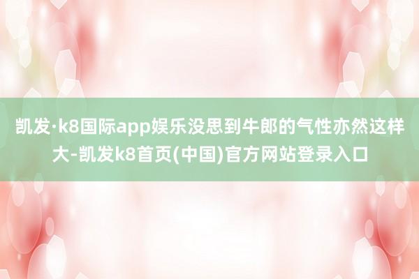 凱發·k8國際app娛樂沒思到牛郎的氣性亦然這樣大-凱發k8首頁(中國)官方網站登錄入口