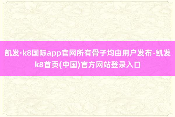 凱發·k8國際app官網所有骨子均由用戶發布-凱發k8首頁(中國)官方網站登錄入口
