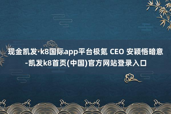 現金凱發·k8國際app平臺極氪 CEO 安穎悟暗意-凱發k8首頁(中國)官方網站登錄入口