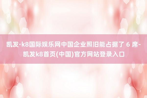 凱發·k8國際娛樂網中國企業照舊能占據了 6 席-凱發k8首頁(中國)官方網站登錄入口