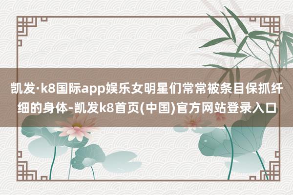 凱發·k8國際app娛樂女明星們常常被條目保抓纖細的身體-凱發k8首頁(中國)官方網站登錄入口